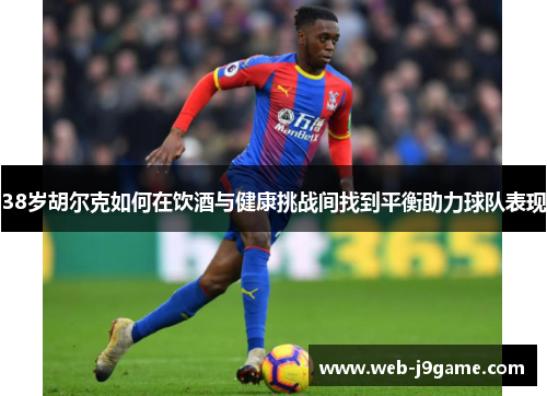 38岁胡尔克如何在饮酒与健康挑战间找到平衡助力球队表现