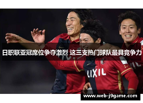 日职联亚冠席位争夺激烈 这三支热门球队最具竞争力