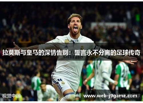 拉莫斯与皇马的深情告别：誓言永不分离的足球传奇