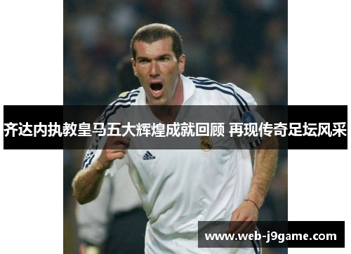 齐达内执教皇马五大辉煌成就回顾 再现传奇足坛风采