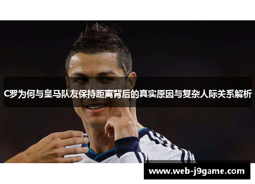 C罗为何与皇马队友保持距离背后的真实原因与复杂人际关系解析