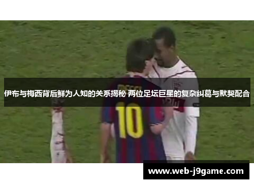 伊布与梅西背后鲜为人知的关系揭秘 两位足坛巨星的复杂纠葛与默契配合