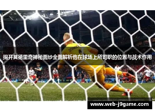 揭开莫德里奇神秘面纱全面解析他在球场上所司职的位置与战术作用